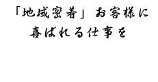 「地域密着」お客様に喜ばれる仕事を